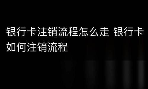 银行卡注销流程怎么走 银行卡如何注销流程