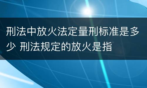刑法中放火法定量刑标准是多少 刑法规定的放火是指