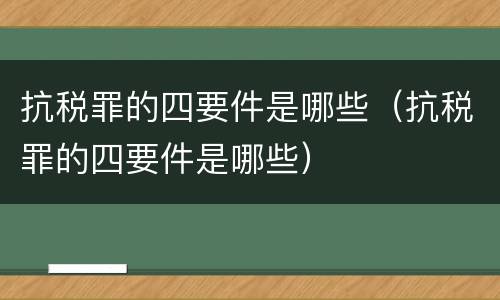 抗税罪的四要件是哪些（抗税罪的四要件是哪些）