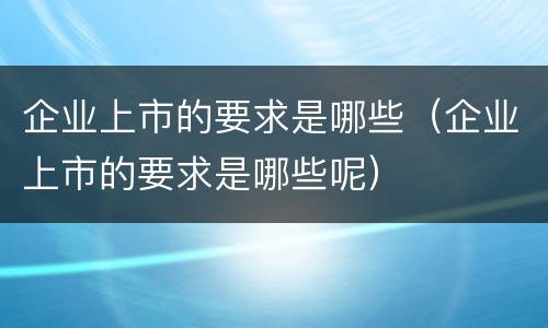 企业上市的要求是哪些（企业上市的要求是哪些呢）