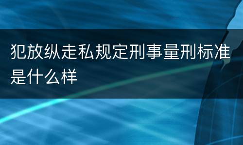 犯放纵走私规定刑事量刑标准是什么样