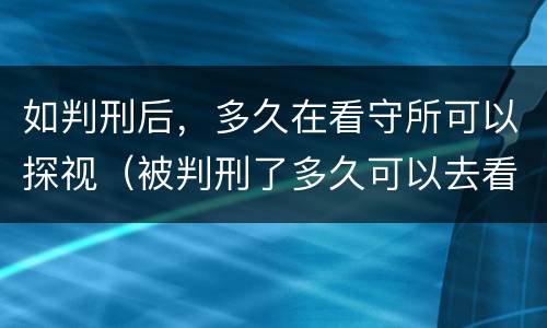 如判刑后，多久在看守所可以探视（被判刑了多久可以去看守所探望）