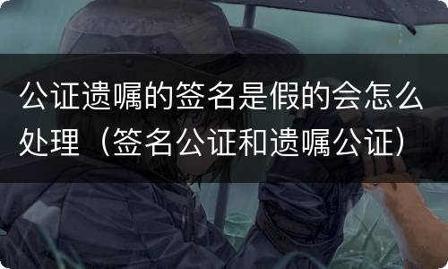 公证遗嘱的签名是假的会怎么处理（签名公证和遗嘱公证）
