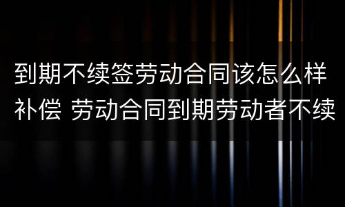 到期不续签劳动合同该怎么样补偿 劳动合同到期劳动者不续签怎么赔偿