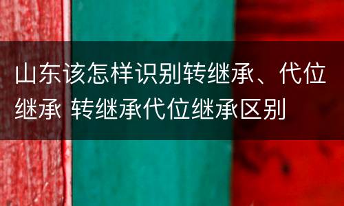山东该怎样识别转继承、代位继承 转继承代位继承区别