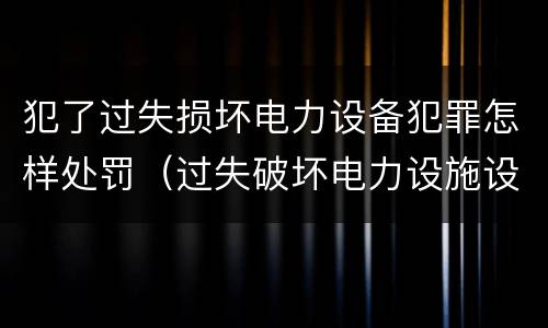 犯了过失损坏电力设备犯罪怎样处罚（过失破坏电力设施设备罪）