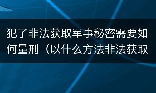 犯了非法获取军事秘密需要如何量刑（以什么方法非法获取军事秘密的构成非法获取军事秘密罪）