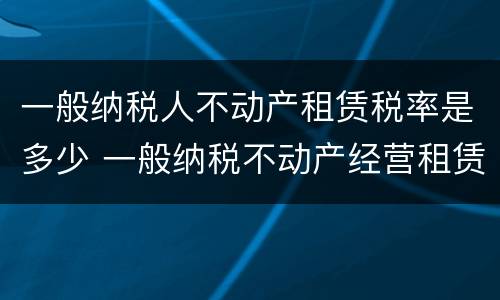一般纳税人不动产租赁税率是多少 一般纳税不动产经营租赁的税率