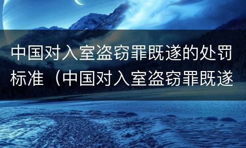 中国对入室盗窃罪既遂的处罚标准（中国对入室盗窃罪既遂的处罚标准是多少）