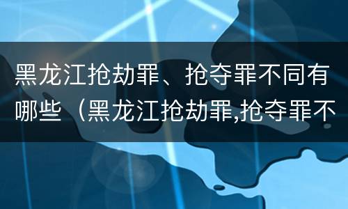 黑龙江抢劫罪、抢夺罪不同有哪些（黑龙江抢劫罪,抢夺罪不同有哪些类型）