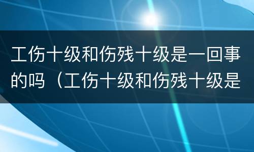 工伤十级和伤残十级是一回事的吗（工伤十级和伤残十级是一回事的吗有区别吗）