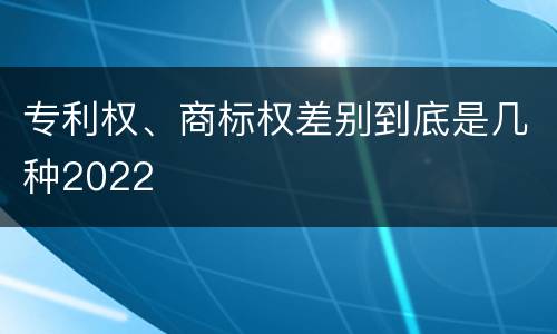 专利权、商标权差别到底是几种2022