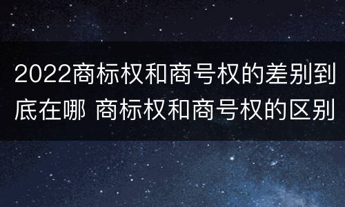 2022商标权和商号权的差别到底在哪 商标权和商号权的区别