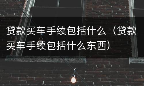 贷款买车手续包括什么（贷款买车手续包括什么东西）