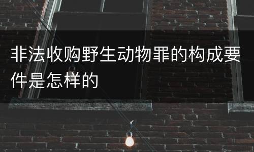 非法收购野生动物罪的构成要件是怎样的