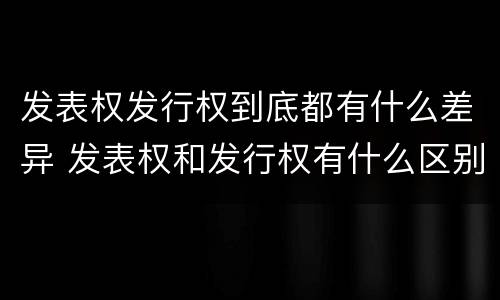 发表权发行权到底都有什么差异 发表权和发行权有什么区别