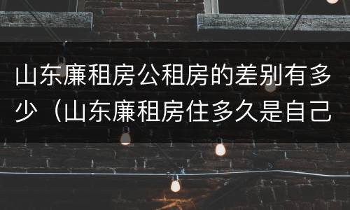山东廉租房公租房的差别有多少（山东廉租房住多久是自己的）