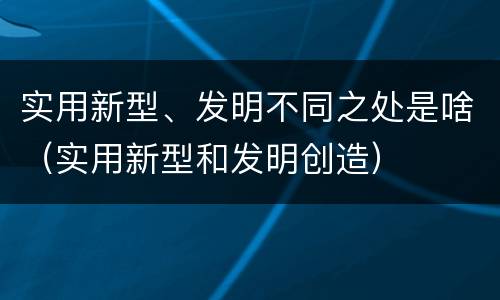 实用新型、发明不同之处是啥（实用新型和发明创造）