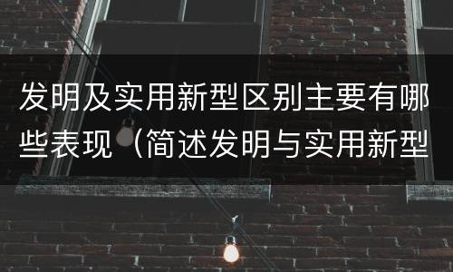 发明及实用新型区别主要有哪些表现（简述发明与实用新型的区别）