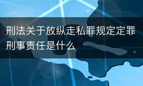刑法关于放纵走私罪规定定罪刑事责任是什么