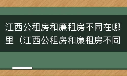 江西公租房和廉租房不同在哪里（江西公租房和廉租房不同在哪里可以查到）