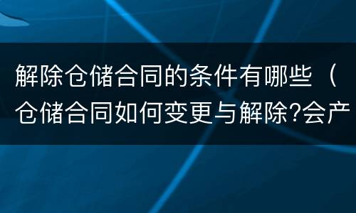 解除仓储合同的条件有哪些（仓储合同如何变更与解除?会产生什么后果）