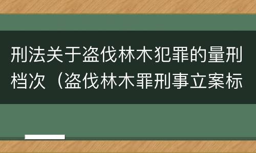刑法关于盗伐林木犯罪的量刑档次（盗伐林木罪刑事立案标准）