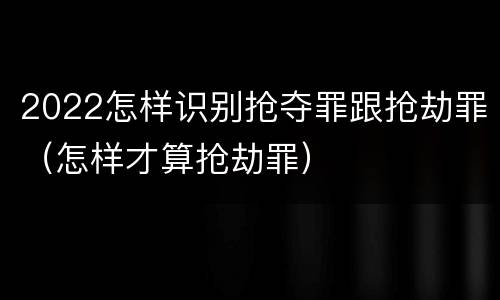 2022怎样识别抢夺罪跟抢劫罪（怎样才算抢劫罪）