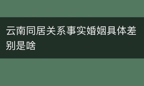 云南同居关系事实婚姻具体差别是啥