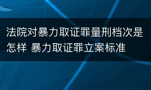 法院对暴力取证罪量刑档次是怎样 暴力取证罪立案标准