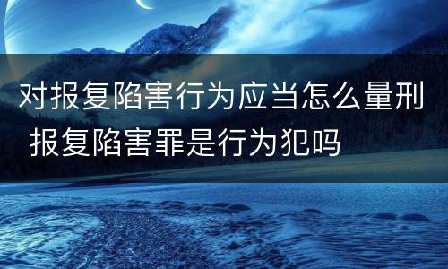 对报复陷害行为应当怎么量刑 报复陷害罪是行为犯吗