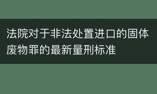 法院对于非法处置进口的固体废物罪的最新量刑标准