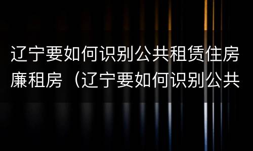 辽宁要如何识别公共租赁住房廉租房（辽宁要如何识别公共租赁住房廉租房信息）