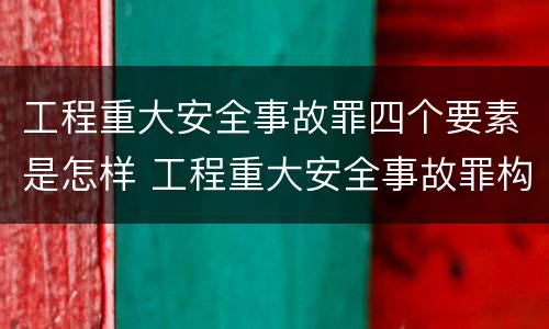 工程重大安全事故罪四个要素是怎样 工程重大安全事故罪构成要件