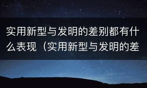 实用新型与发明的差别都有什么表现（实用新型与发明的差别都有什么表现和特点）