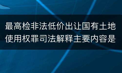 最高检非法低价出让国有土地使用权罪司法解释主要内容是什么