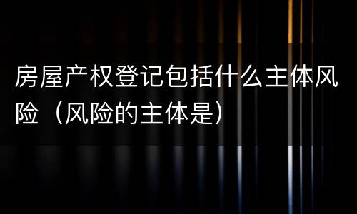 房屋产权登记包括什么主体风险（风险的主体是）