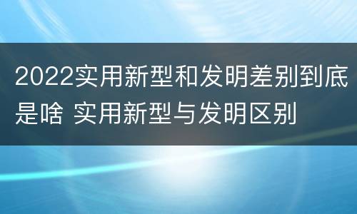 2022实用新型和发明差别到底是啥 实用新型与发明区别
