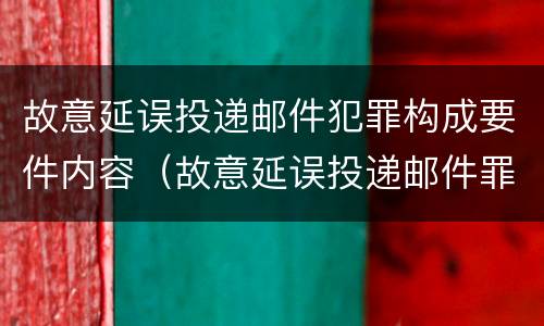 故意延误投递邮件犯罪构成要件内容（故意延误投递邮件罪案例）
