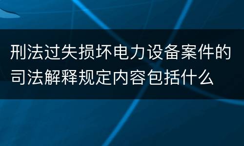 刑法过失损坏电力设备案件的司法解释规定内容包括什么