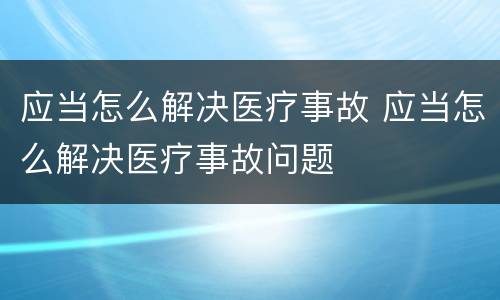 应当怎么解决医疗事故 应当怎么解决医疗事故问题