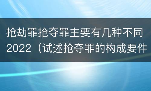 抢劫罪抢夺罪主要有几种不同2022（试述抢夺罪的构成要件以及与抢劫罪的区别）