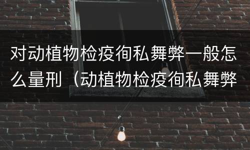 对动植物检疫徇私舞弊一般怎么量刑（动植物检疫徇私舞弊是故意犯罪吗）