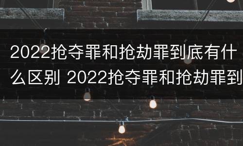 2022抢夺罪和抢劫罪到底有什么区别 2022抢夺罪和抢劫罪到底有什么区别呢