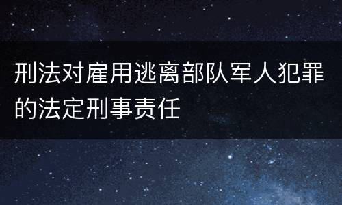 刑法对雇用逃离部队军人犯罪的法定刑事责任