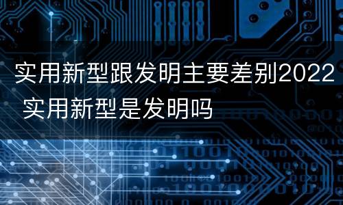 实用新型跟发明主要差别2022 实用新型是发明吗