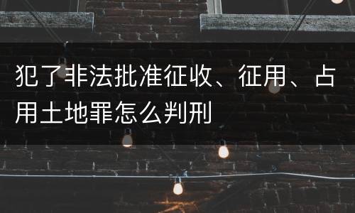 犯了非法批准征收、征用、占用土地罪怎么判刑