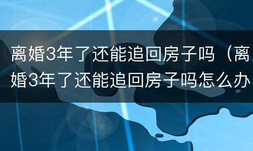 离婚3年了还能追回房子吗（离婚3年了还能追回房子吗怎么办）