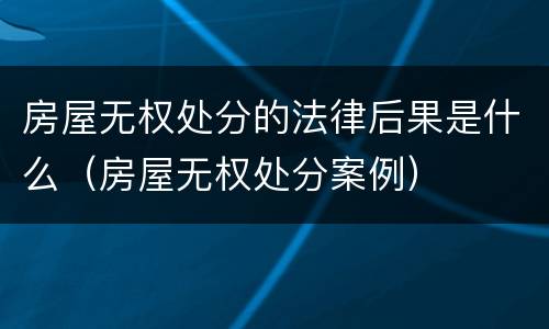 房屋无权处分的法律后果是什么（房屋无权处分案例）