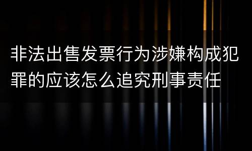 非法出售发票行为涉嫌构成犯罪的应该怎么追究刑事责任